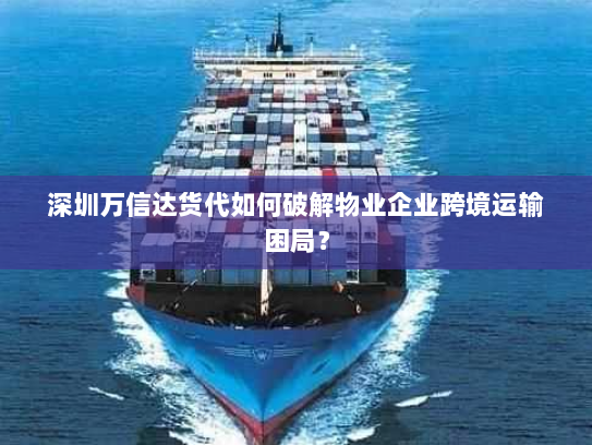 深圳万信达货代如何破解物业企业跨境运输困局？
