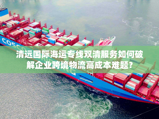 清远国际海运专线双清服务如何破解企业跨境物流高成本难题? 清远国际海运专线双清服务如何破解企业跨境物流高成本难题?