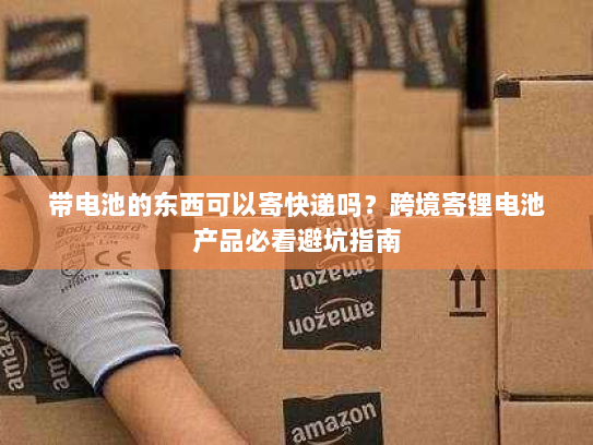 带电池的东西可以寄快递吗?跨境寄锂电池产品必看避坑指南 带电池的东西可以寄快递吗?跨境寄锂电池产品必看避坑指南