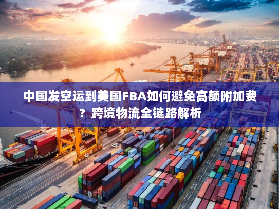 中国发空运到美国FBA如何避免高额附加费?跨境物流全链路解析 中国发空运到美国FBA如何避免高额附加费?跨境物流全链路解析