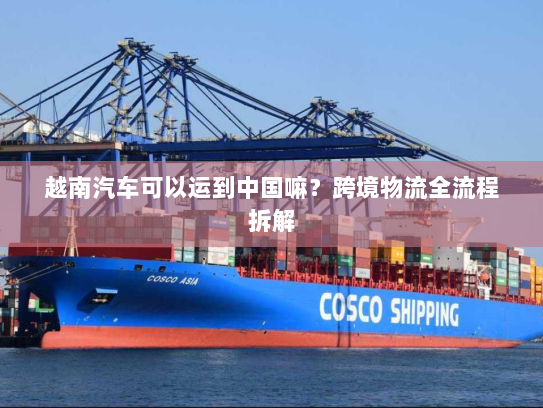 越南汽车可以运到中国嘛?跨境物流全流程拆解 越南汽车可以运到中国嘛?跨境物流全流程拆解