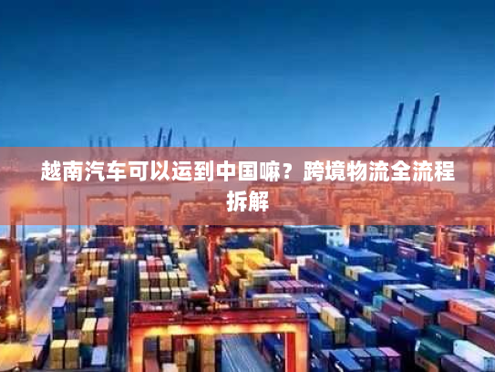 越南汽车可以运到中国嘛?跨境物流全流程拆解 越南汽车可以运到中国嘛?跨境物流全流程拆解