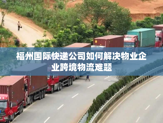 福州国际快递公司如何解决物业企业跨境物流难题