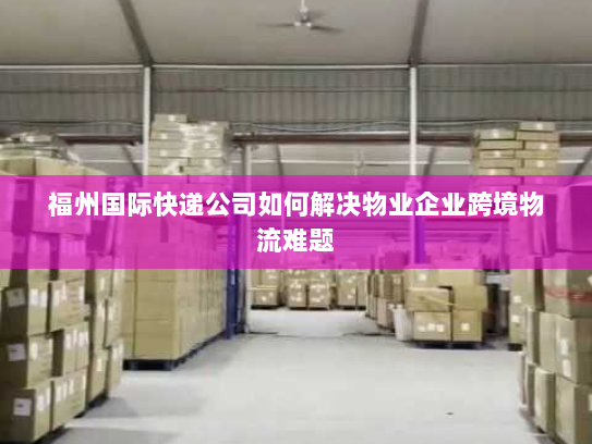 福州国际快递公司如何解决物业企业跨境物流难题