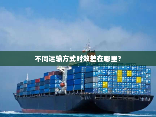 不同运输方式时效差在哪里? 不同运输方式时效差在哪里?