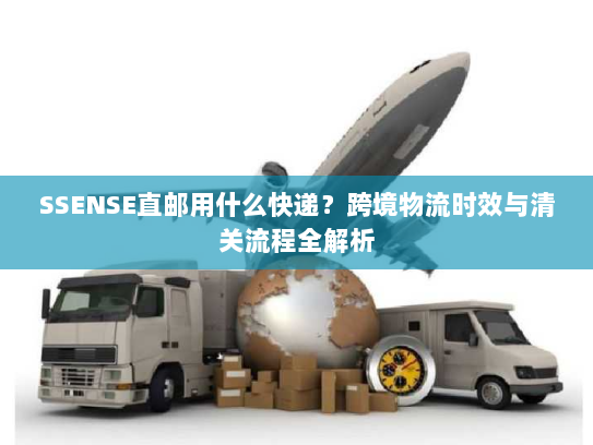 SSENSE直邮用什么快递？跨境物流时效与清关流程全解析