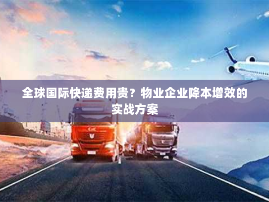 全球国际快递费用贵?物业企业降本增效的实战方案 全球国际快递费用贵?物业企业降本增效的实战方案