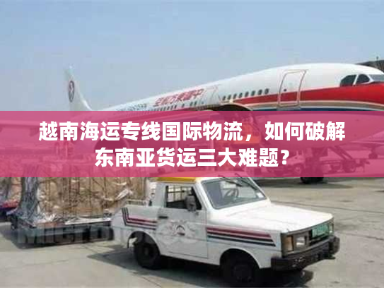越南海运专线国际物流,如何破解东南亚货运三大难题? 越南海运专线国际物流,如何破解东南亚货运三大难题?