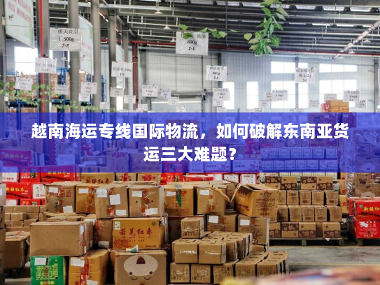 越南海运专线国际物流,如何破解东南亚货运三大难题? 越南海运专线国际物流,如何破解东南亚货运三大难题?