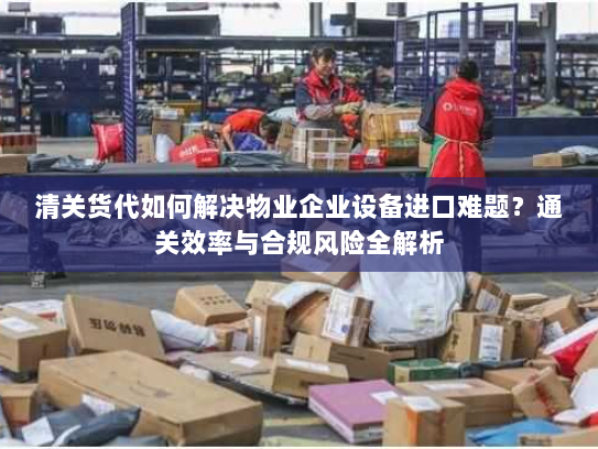 清关货代如何解决物业企业设备进口难题?通关效率与合规风险全解析 清关货代如何解决物业企业设备进口难题?通关效率与合规风险全解析