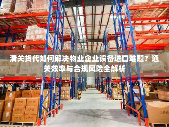 清关货代如何解决物业企业设备进口难题?通关效率与合规风险全解析 清关货代如何解决物业企业设备进口难题?通关效率与合规风险全解析