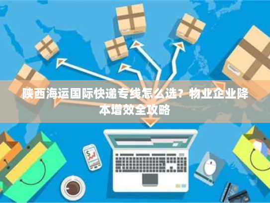 陕西海运国际快递专线怎么选?物业企业降本增效全攻略 陕西海运国际快递专线怎么选?物业企业降本增效全攻略