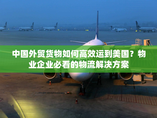 中国外贸货物如何高效运到美国？物业企业必看的物流解决方案