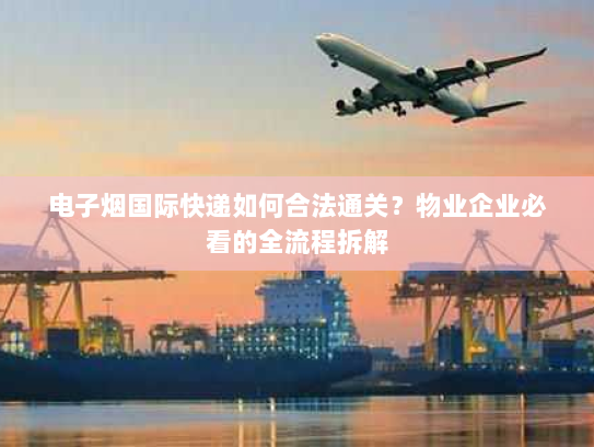 电子烟国际快递如何合法通关?物业企业必看的全流程拆解 电子烟国际快递如何合法通关?物业企业必看的全流程拆解