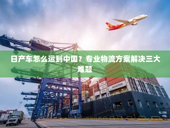日产车怎么运到中国?专业物流方案解决三大难题 日产车怎么运到中国?专业物流方案解决三大难题