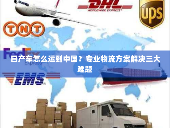 日产车怎么运到中国?专业物流方案解决三大难题 日产车怎么运到中国?专业物流方案解决三大难题