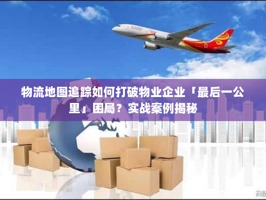 物流地图追踪如何打破物业企业「最后一公里」困局？实战案例揭秘