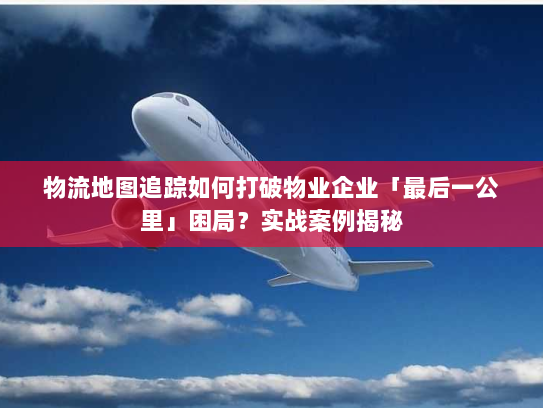 物流地图追踪如何打破物业企业「最后一公里」困局？实战案例揭秘