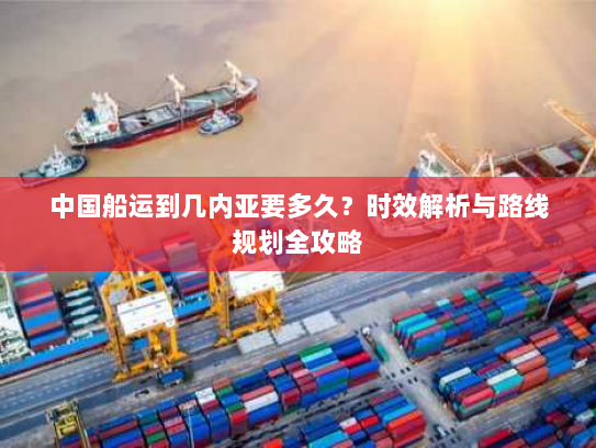 中国船运到几内亚要多久?时效解析与路线规划全攻略 中国船运到几内亚要多久?时效解析与路线规划全攻略