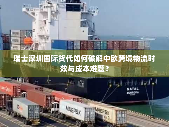 瑞士深圳国际货代如何破解中欧跨境物流时效与成本难题？