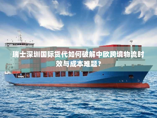 瑞士深圳国际货代如何破解中欧跨境物流时效与成本难题？