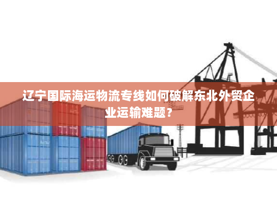 辽宁国际海运物流专线如何破解东北外贸企业运输难题? 辽宁国际海运物流专线如何破解东北外贸企业运输难题?
