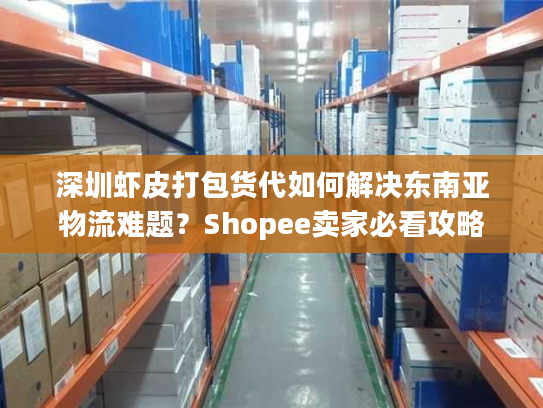 深圳虾皮打包货代如何解决东南亚物流难题？Shopee卖家必看攻略