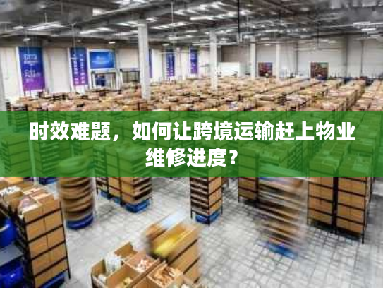 时效难题,如何让跨境运输赶上物业维修进度? 时效难题,如何让跨境运输赶上物业维修进度?