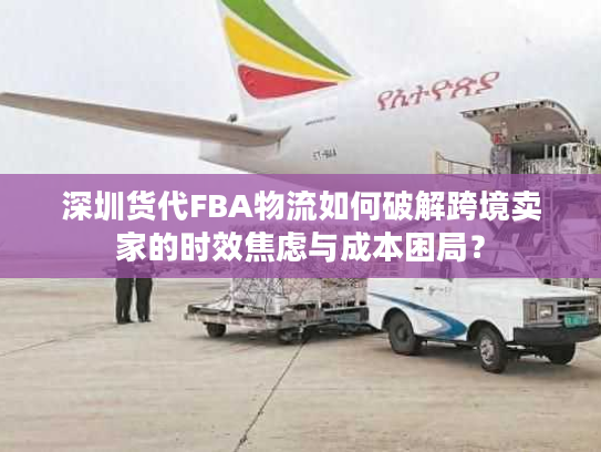 深圳货代FBA物流如何破解跨境卖家的时效焦虑与成本困局？