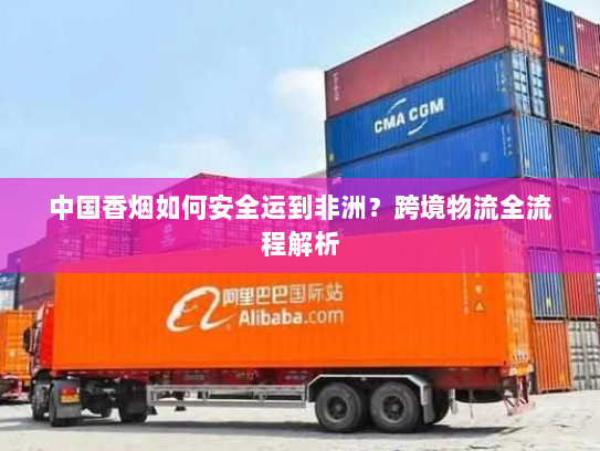 中国香烟如何安全运到非洲?跨境物流全流程解析 中国香烟如何安全运到非洲?跨境物流全流程解析