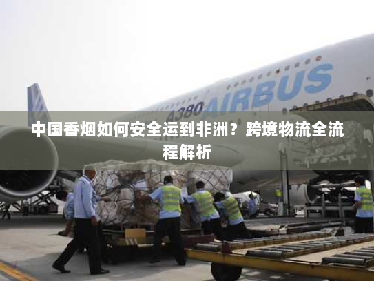中国香烟如何安全运到非洲?跨境物流全流程解析 中国香烟如何安全运到非洲?跨境物流全流程解析