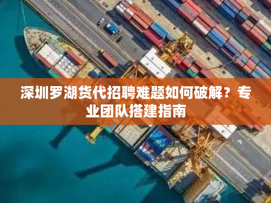 深圳罗湖货代招聘难题如何破解？专业团队搭建指南