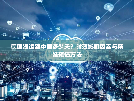 德国海运到中国多少天?时效影响因素与精准预估方法 德国海运到中国多少天?时效影响因素与精准预估方法