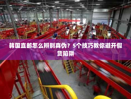 韩国直邮怎么辨别真伪?5个技巧教你避开假货陷阱 韩国直邮怎么辨别真伪?5个技巧教你避开假货陷阱