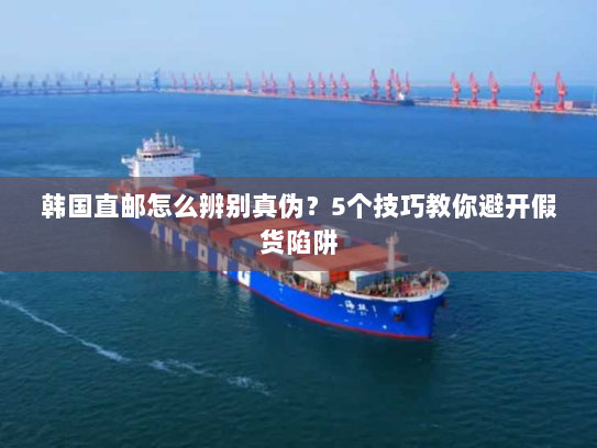 韩国直邮怎么辨别真伪?5个技巧教你避开假货陷阱 韩国直邮怎么辨别真伪?5个技巧教你避开假货陷阱