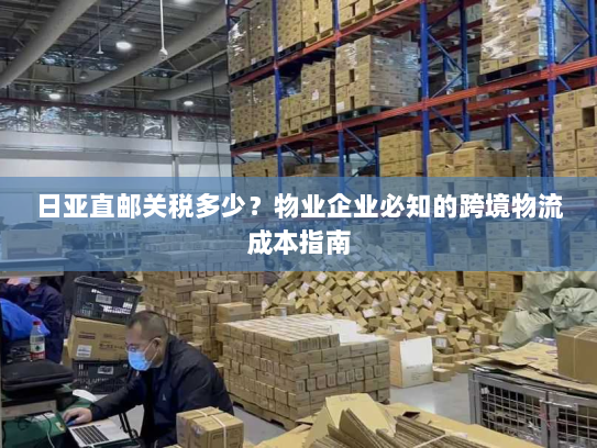 日亚直邮关税多少?物业企业必知的跨境物流成本指南 日亚直邮关税多少?物业企业必知的跨境物流成本指南