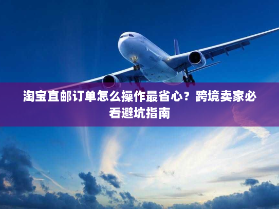 淘宝直邮订单怎么操作最省心?跨境卖家必看避坑指南 淘宝直邮订单怎么操作最省心?跨境卖家必看避坑指南
