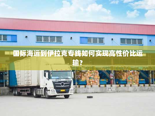 国际海运到伊拉克专线如何实现高性价比运输？