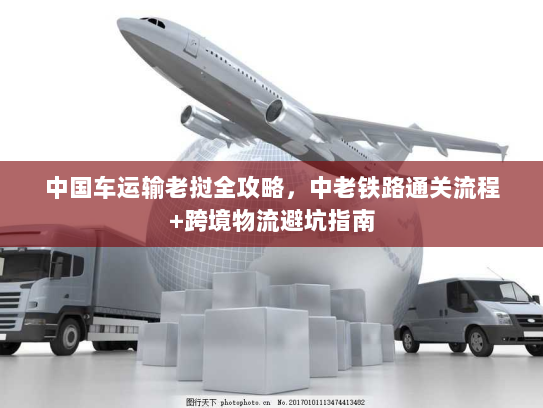 中国车运输老挝全攻略,中老铁路通关流程+跨境物流避坑指南 中国车运输老挝全攻略,中老铁路通关流程+跨境物流避坑指南