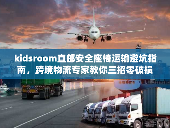 kidsroom直邮安全座椅运输避坑指南，跨境物流专家教你三招零破损