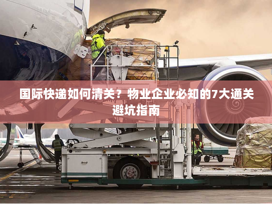国际快递如何清关？物业企业必知的7大通关避坑指南