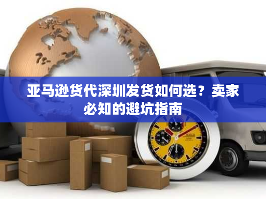 亚马逊货代深圳发货如何选？卖家必知的避坑指南