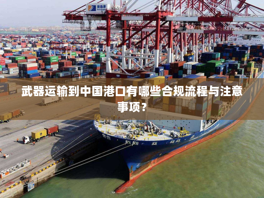 武器运输到中国港口有哪些合规流程与注意事项? 武器运输到中国港口有哪些合规流程与注意事项?