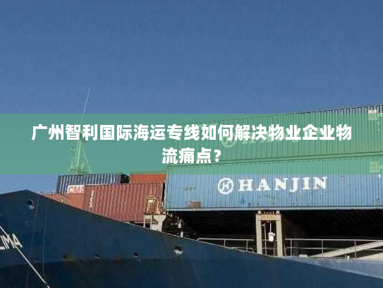 广州智利国际海运专线如何解决物业企业物流痛点？