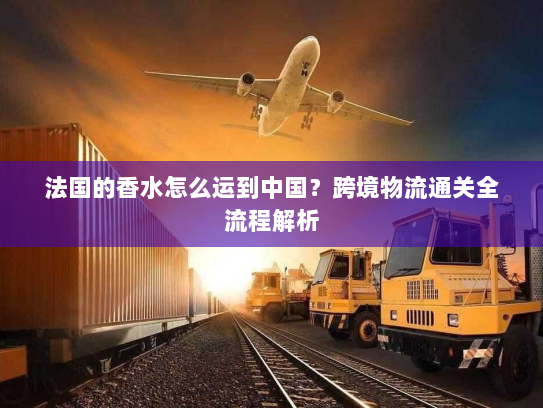 法国的香水怎么运到中国?跨境物流通关全流程解析 法国的香水怎么运到中国?跨境物流通关全流程解析