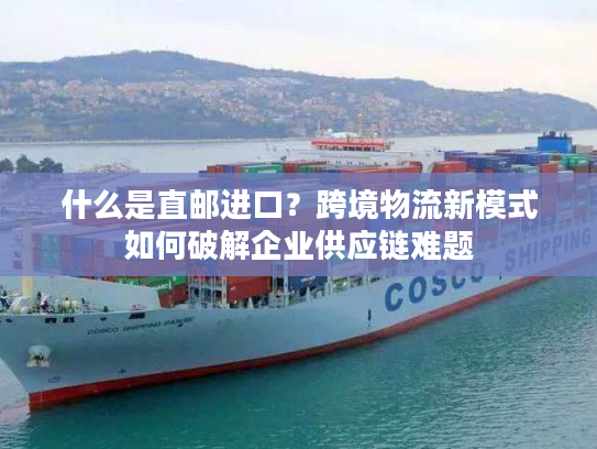 什么是直邮进口？跨境物流新模式如何破解企业供应链难题