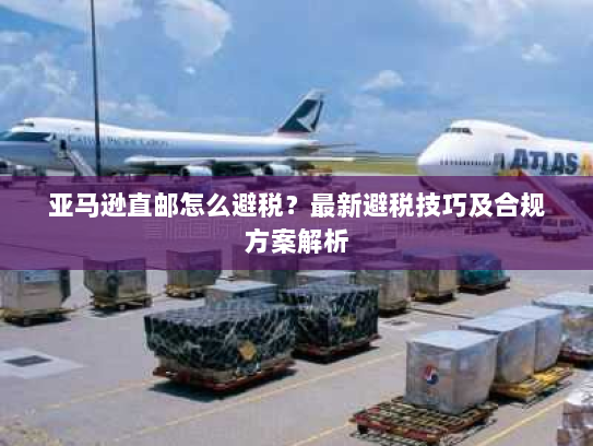 亚马逊直邮怎么避税?最新避税技巧及合规方案解析 亚马逊直邮怎么避税?最新避税技巧及合规方案解析