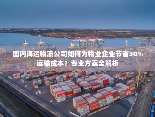 国内海运物流公司如何为物业企业节省30%运输成本?专业方案全解析 国内海运物流公司如何为物业企业节省30%运输成本?专业方案全解析