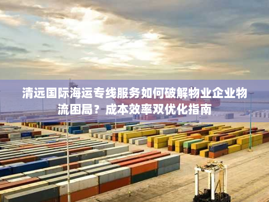 清远国际海运专线服务如何破解物业企业物流困局?成本效率双优化指南 清远国际海运专线服务如何破解物业企业物流困局?成本效率双优化指南