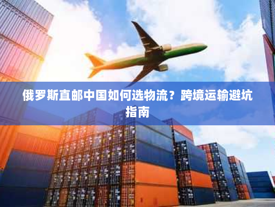 俄罗斯直邮中国如何选物流?跨境运输避坑指南 俄罗斯直邮中国如何选物流?跨境运输避坑指南